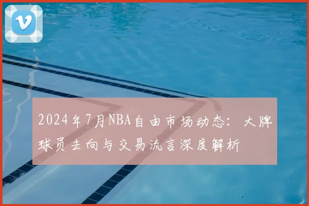 2024年7月NBA自由市场动态：大牌球员去向与交易流言深度解析