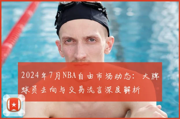 2024年7月NBA自由市场动态：大牌球员去向与交易流言深度解析