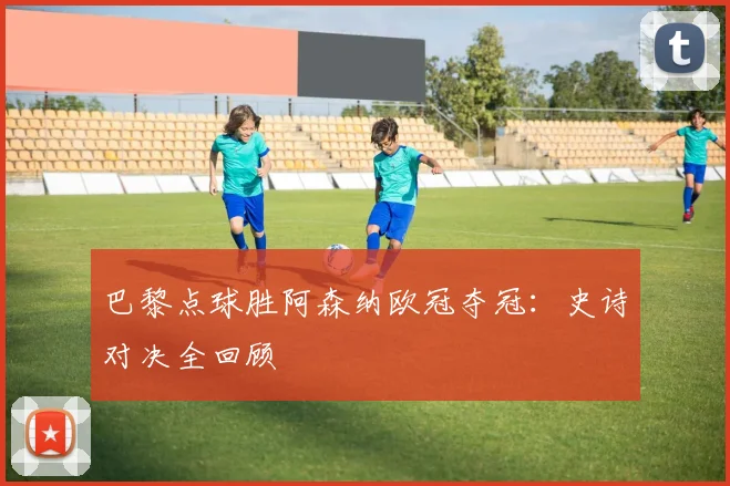 巴黎点球胜阿森纳欧冠夺冠：史诗对决全回顾