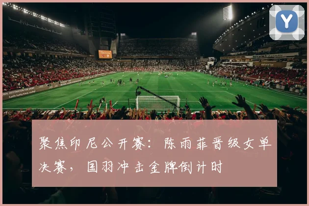 聚焦印尼公开赛：陈雨菲晋级女单决赛，国羽冲击金牌倒计时