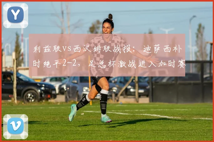 利兹联vs西汉姆联战报：迪萨西补时绝平2-2，足总杯激战进入加时赛