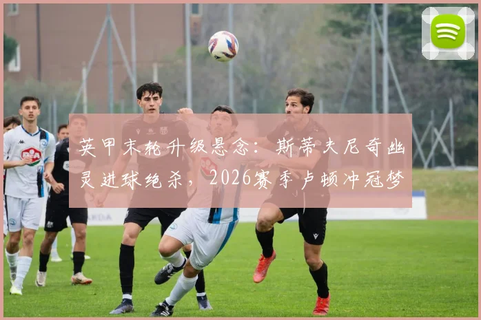 英甲末轮升级悬念：斯蒂夫尼奇幽灵进球绝杀，2026赛季卢顿冲冠梦碎全过程解析