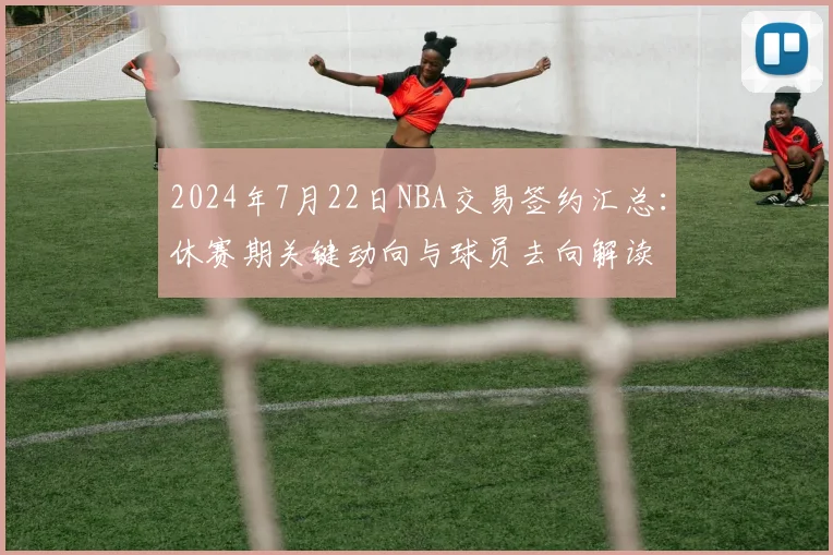 2024年7月22日NBA交易签约汇总：休赛期关键动向与球员去向解读