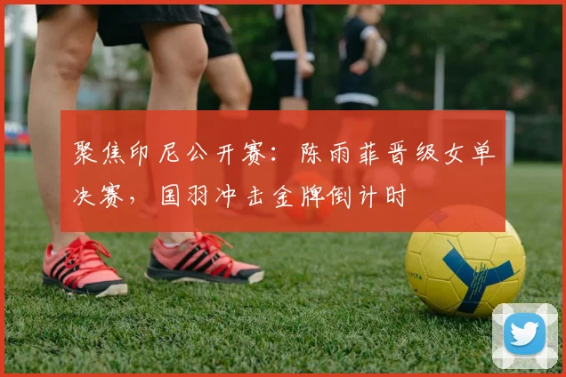 聚焦印尼公开赛：陈雨菲晋级女单决赛，国羽冲击金牌倒计时