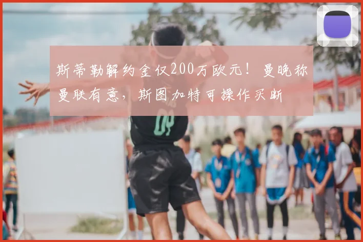 斯蒂勒解约金仅200万欧元！曼晚称曼联有意，斯图加特可操作买断