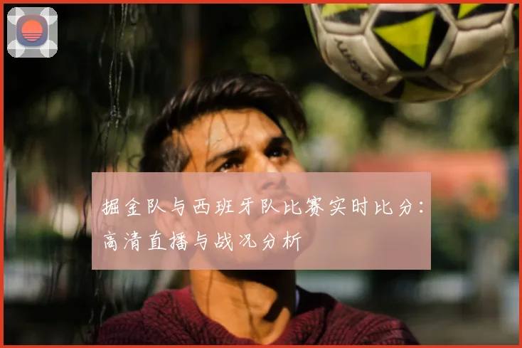 掘金队与西班牙队比赛实时比分：高清直播与战况分析