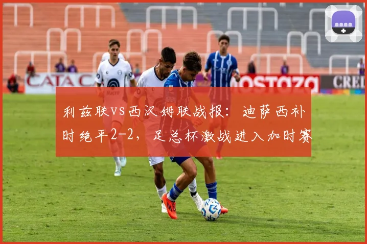 利兹联vs西汉姆联战报：迪萨西补时绝平2-2，足总杯激战进入加时赛