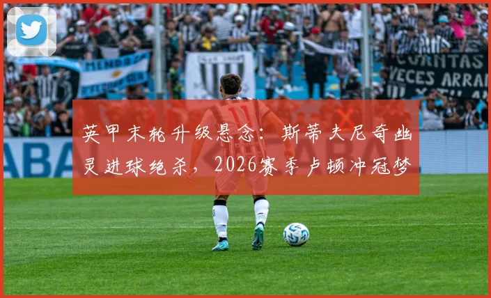 英甲末轮升级悬念：斯蒂夫尼奇幽灵进球绝杀，2026赛季卢顿冲冠梦碎全过程解析