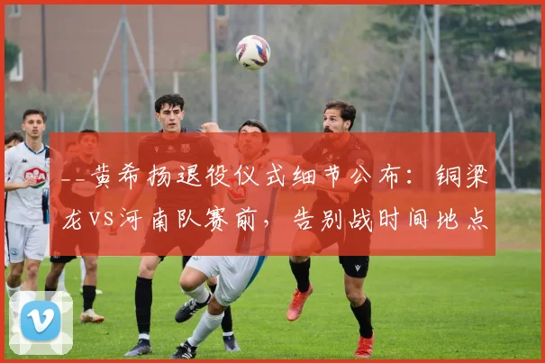 __黄希扬退役仪式细节公布：铜梁龙vs河南队赛前，告别战时间地点与生涯回顾__