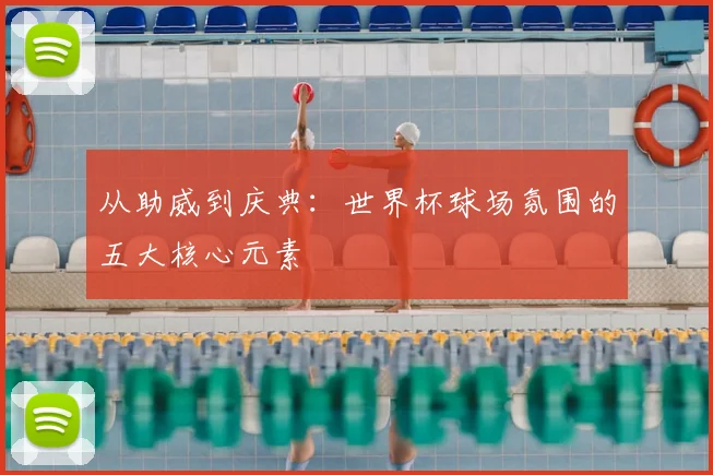 从助威到庆典：世界杯球场氛围的五大核心元素
