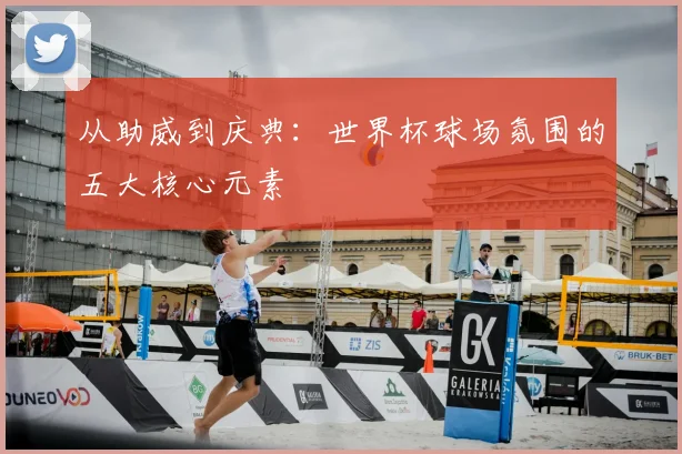 从助威到庆典：世界杯球场氛围的五大核心元素