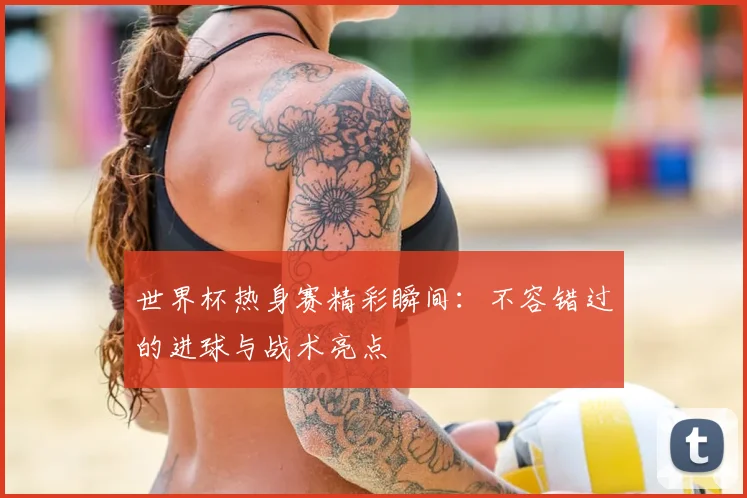 世界杯热身赛精彩瞬间：不容错过的进球与战术亮点